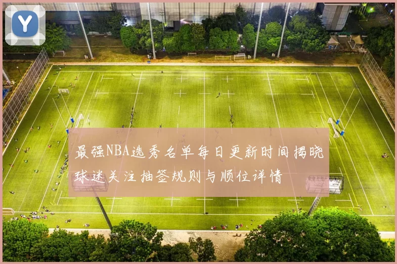 最强NBA选秀名单每日更新时间揭晓球迷关注抽签规则与顺位详情