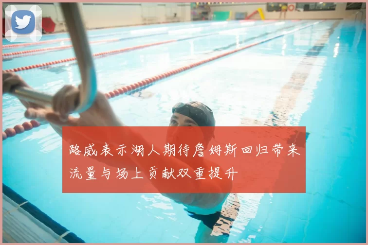 路威表示湖人期待詹姆斯回归带来流量与场上贡献双重提升