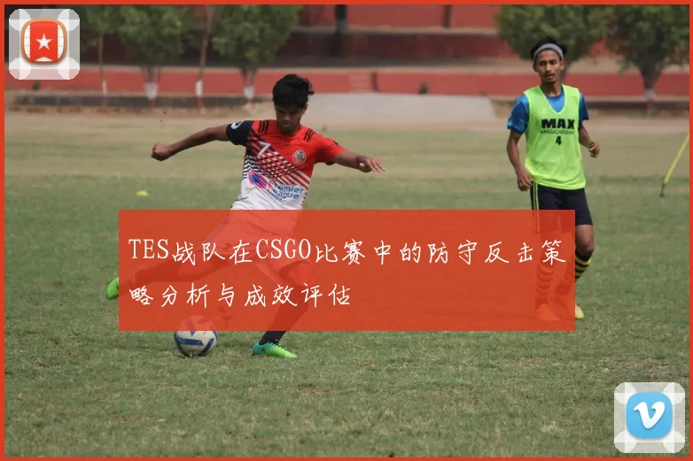 TES战队在CSGO比赛中的防守反击策略分析与成效评估