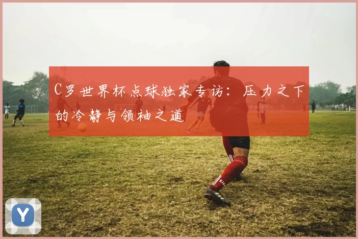 C罗世界杯点球独家专访：压力之下的冷静与领袖之道
