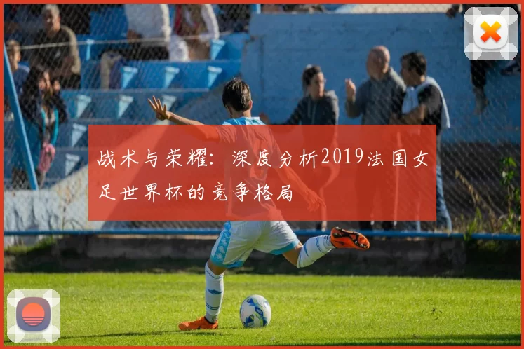 战术与荣耀：深度分析2019法国女足世界杯的竞争格局