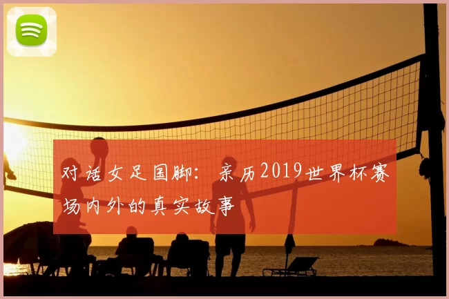 对话女足国脚:亲历2019世界杯赛场内外的真实故事