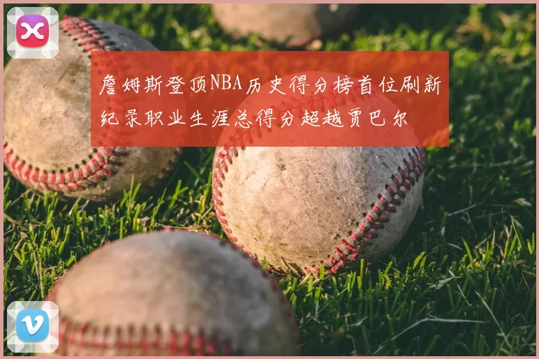 詹姆斯登顶NBA历史得分榜首位刷新纪录职业生涯总得分超越贾巴尔