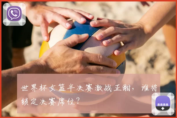 世界杯女篮半决赛激战正酣，谁将锁定决赛席位？