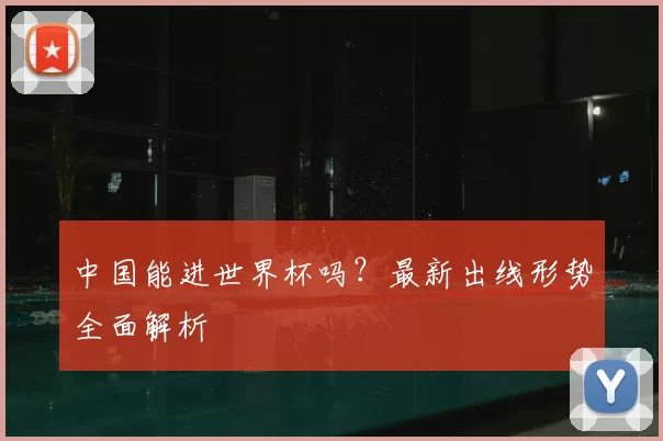 中国能进世界杯吗?最新出线形势全面解析