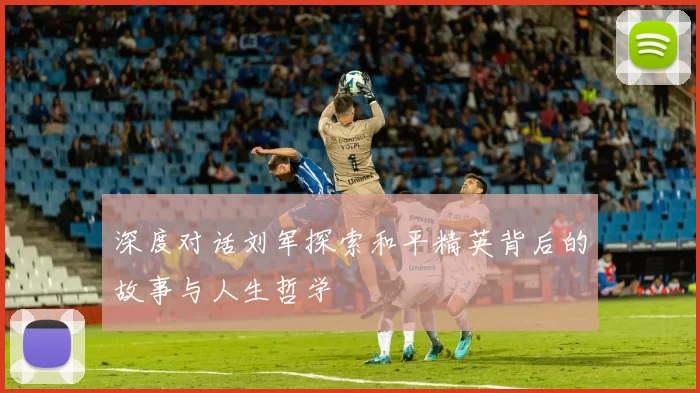 深度对话刘军探索和平精英背后的故事与人生哲学