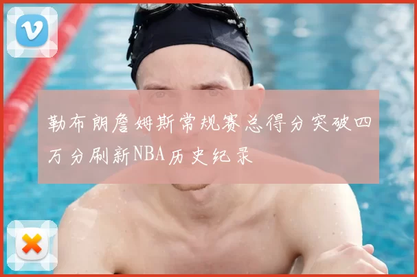 勒布朗詹姆斯常规赛总得分突破四万分刷新NBA历史纪录