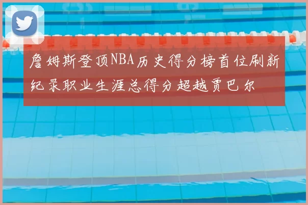詹姆斯登顶NBA历史得分榜首位刷新纪录职业生涯总得分超越贾巴尔