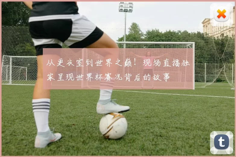 从更衣室到世界之巅！现场直播独家呈现世界杯赛况背后的故事