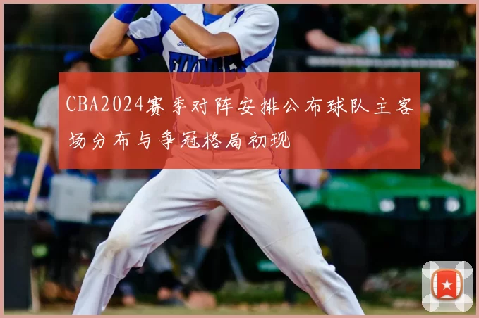 CBA2024赛季对阵安排公布球队主客场分布与争冠格局初现