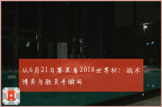 从6月21日赛果看2018世界杯：战术博弈与胜负手瞬间
