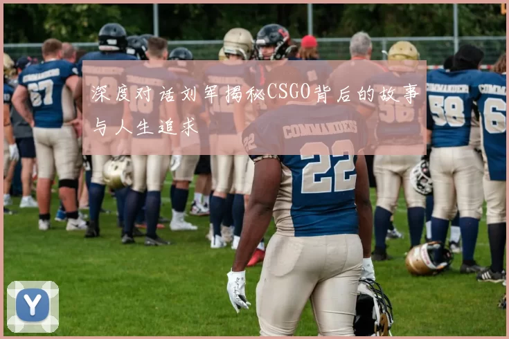 深度对话刘军揭秘CSGO背后的故事与人生追求