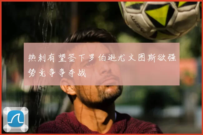 热刺有望签下罗伯逊尤文图斯欲强势竞争争夺战