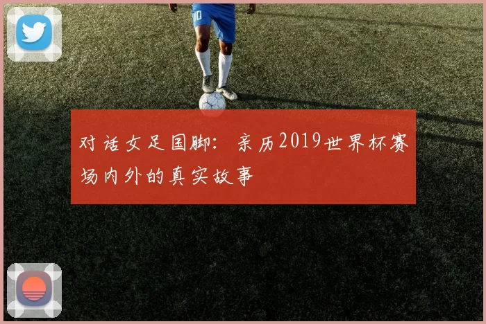 对话女足国脚:亲历2019世界杯赛场内外的真实故事