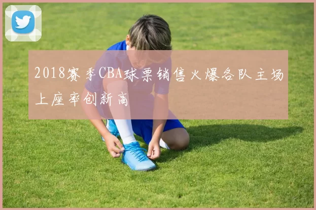 2018赛季CBA球票销售火爆各队主场上座率创新高
