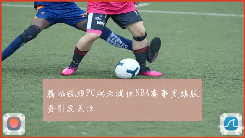 腾讯视频PC端未提供NBA赛事直播服务引发关注