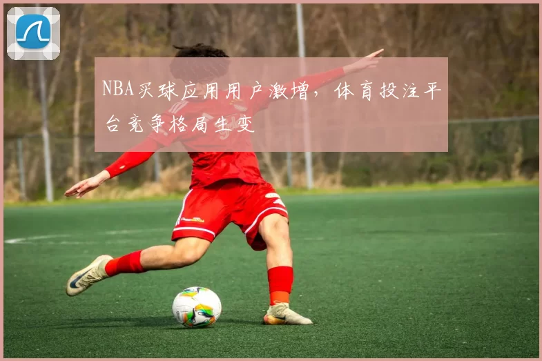 NBA买球应用用户激增,体育投注平台竞争格局生变