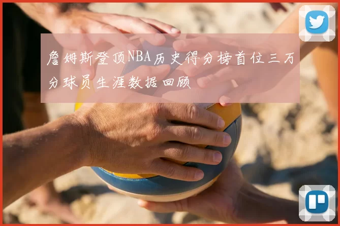 詹姆斯登顶NBA历史得分榜首位三万分球员生涯数据回顾