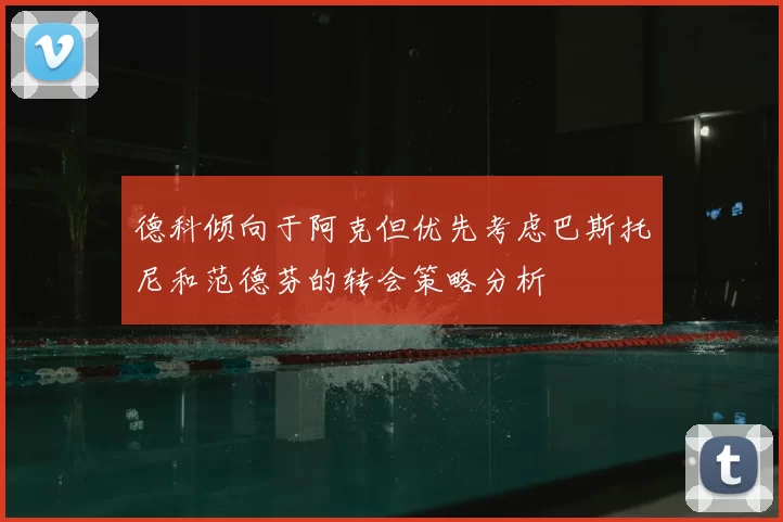 德科倾向于阿克但优先考虑巴斯托尼和范德芬的转会策略分析