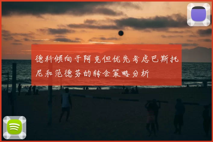 德科倾向于阿克但优先考虑巴斯托尼和范德芬的转会策略分析
