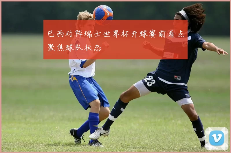 巴西对阵瑞士世界杯开球赛前看点聚焦球队状态
