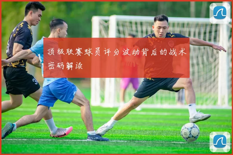 顶级联赛球员评分波动背后的战术密码解读