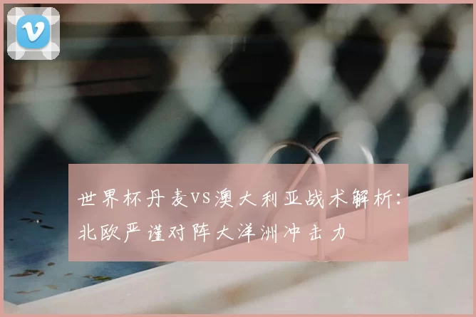 世界杯丹麦vs澳大利亚战术解析:北欧严谨对阵大洋洲冲击力