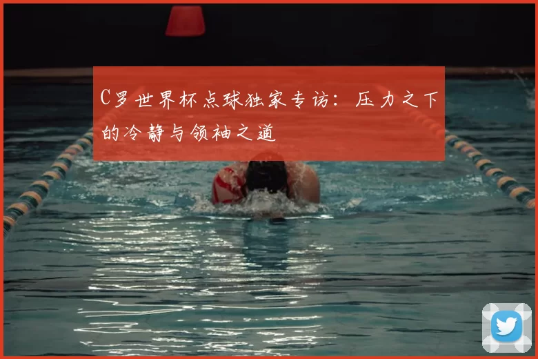 C罗世界杯点球独家专访:压力之下的冷静与领袖之道