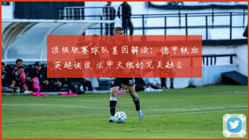 顶级联赛球队基因解读:德甲铁血 英超快攻 法甲天赋的完美融合