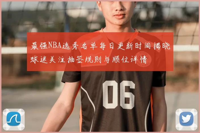 最强NBA选秀名单每日更新时间揭晓球迷关注抽签规则与顺位详情