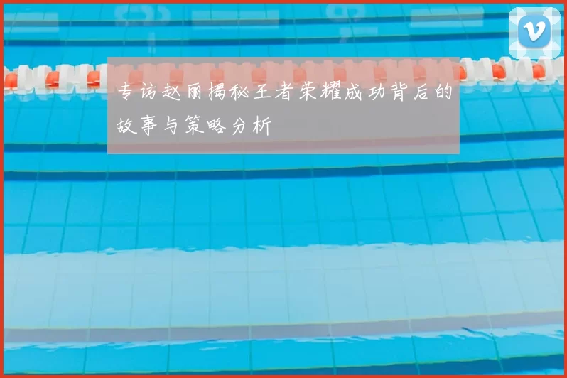 专访赵丽揭秘王者荣耀成功背后的故事与策略分析