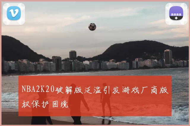 NBA2K20破解版泛滥引发游戏厂商版权保护困境