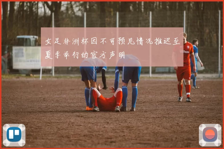 女足非洲杯因不可预见情况推迟至夏季举行的官方声明