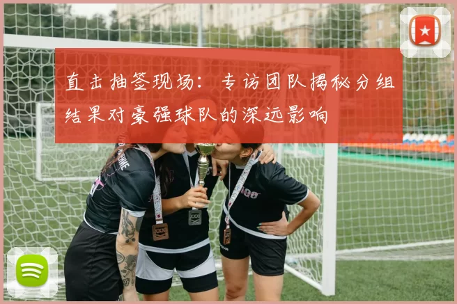 直击抽签现场:专访团队揭秘分组结果对豪强球队的深远影响