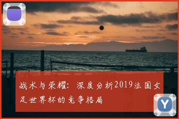 战术与荣耀:深度分析2019法国女足世界杯的竞争格局