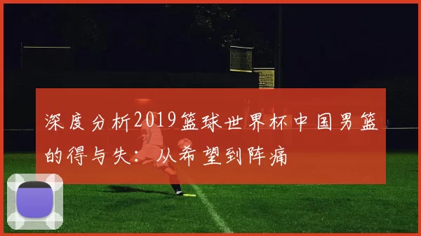 深度分析2019篮球世界杯中国男篮的得与失:从希望到阵痛