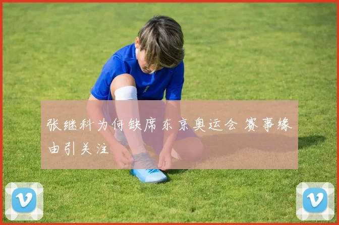 张继科为何缺席东京奥运会 赛事缘由引关注