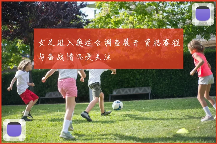 女足进入奥运会调查展开 资格赛程与备战情况受关注