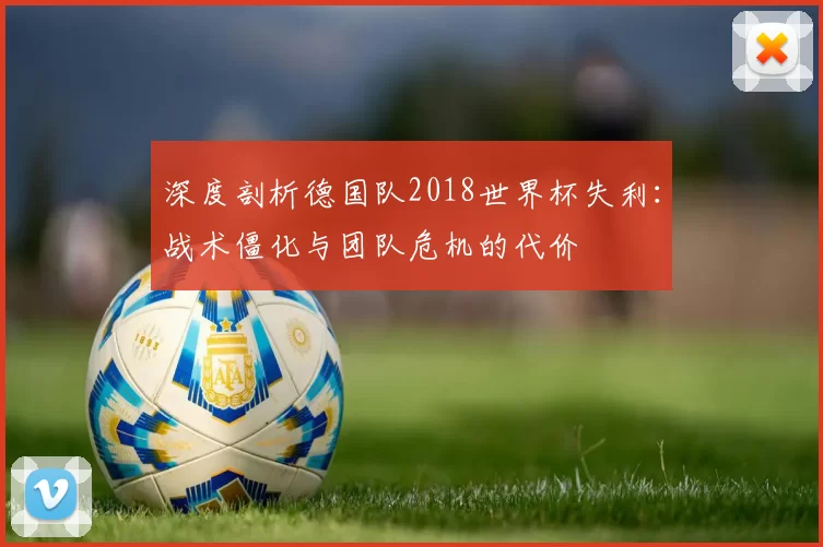 深度剖析德国队2018世界杯失利:战术僵化与团队危机的代价