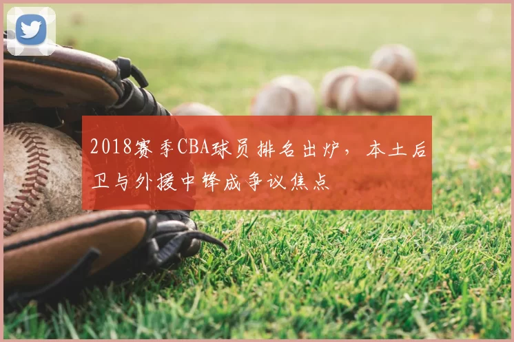2018赛季CBA球员排名出炉,本土后卫与外援中锋成争议焦点
