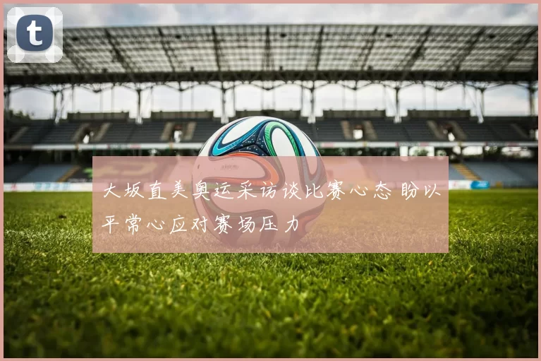 大坂直美奥运采访谈比赛心态 盼以平常心应对赛场压力