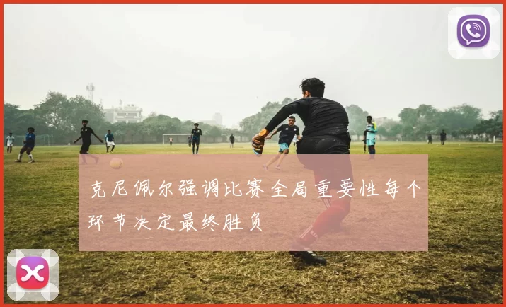 克尼佩尔强调比赛全局重要性每个环节决定最终胜负