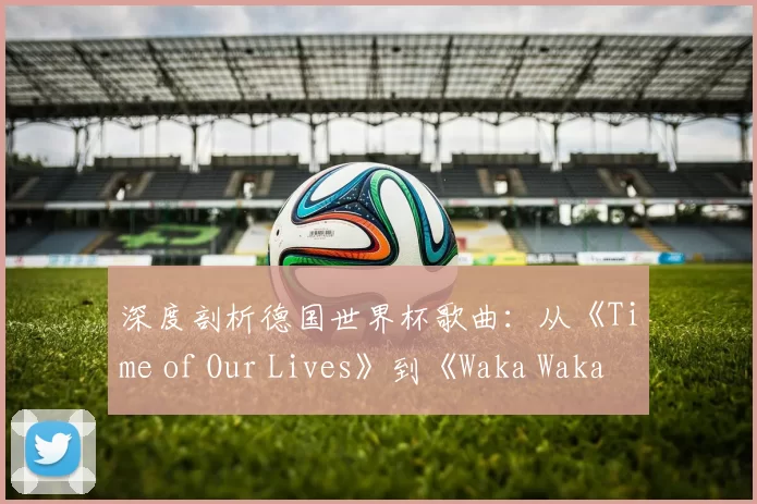 深度剖析德国世界杯歌曲:从《Time of Our Lives》到《Waka Waka》的传播密码