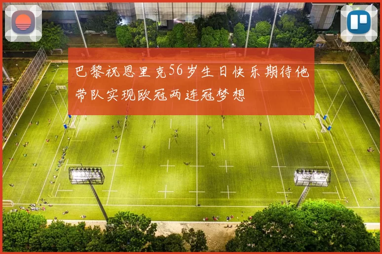 巴黎祝恩里克56岁生日快乐期待他带队实现欧冠两连冠梦想