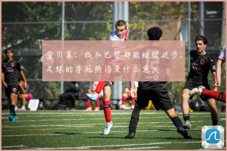 登贝莱：我和巴黎都能继续进步；足球的夺冠热门没什么意义