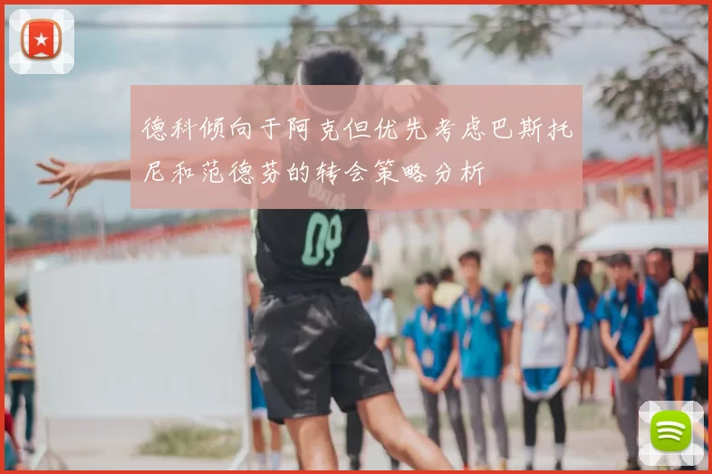 德科倾向于阿克但优先考虑巴斯托尼和范德芬的转会策略分析