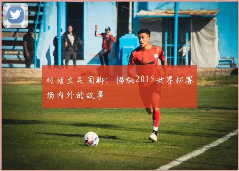 对话女足国脚:揭秘2015世界杯赛场内外的故事