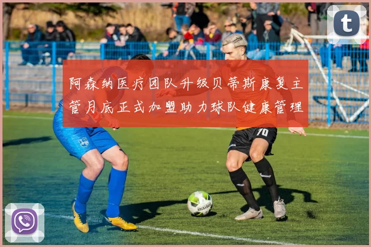 阿森纳医疗团队升级贝蒂斯康复主管月底正式加盟助力球队健康管理