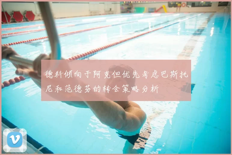 德科倾向于阿克但优先考虑巴斯托尼和范德芬的转会策略分析