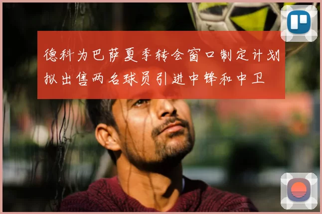 德科为巴萨夏季转会窗口制定计划拟出售两名球员引进中锋和中卫